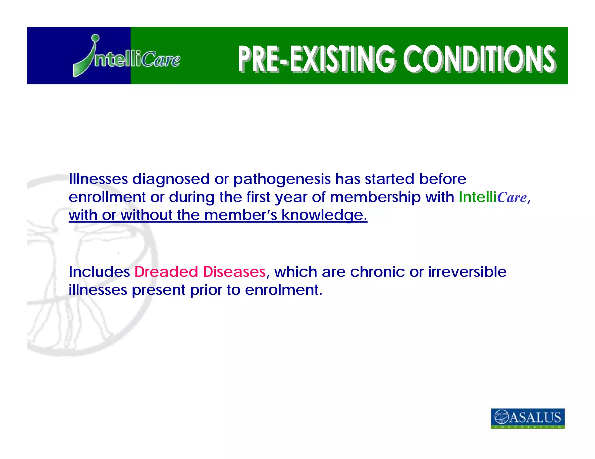 Illnesses diagnosed or pathogenesis has started before
enrollment or during the first year of membership with IntelliCare,
with or without the member’s knowledge.


Includes Dreaded Diseases, which are chronic or irreversible
illnesses present prior to enrolment.
 