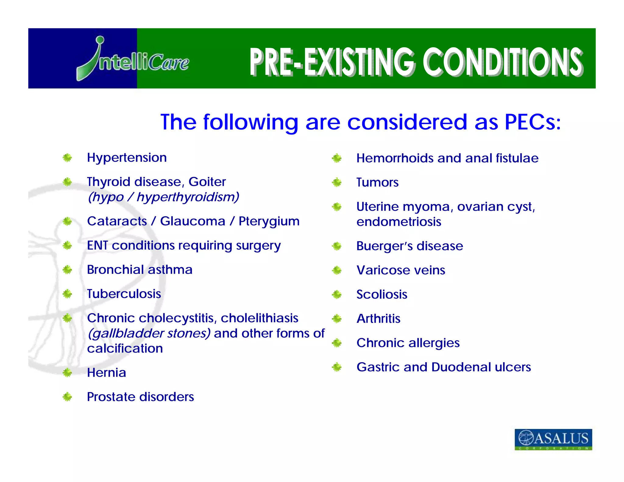 The following are considered as PECs:
Hypertension                              Hemorrhoids and anal fistulae
Thyroid disease, Goiter                   Tumors
(hypo / hyperthyroidism)
                                          Uterine myoma, ovarian cyst,
Cataracts / Glaucoma / Pterygium          endometriosis
ENT conditions requiring surgery          Buerger’s disease
Bronchial asthma                          Varicose veins
Tuberculosis                              Scoliosis
Chronic cholecystitis, cholelithiasis     Arthritis
(gallbladder stones) and other forms of
calcification                             Chronic allergies

Hernia                                    Gastric and Duodenal ulcers

Prostate disorders
 