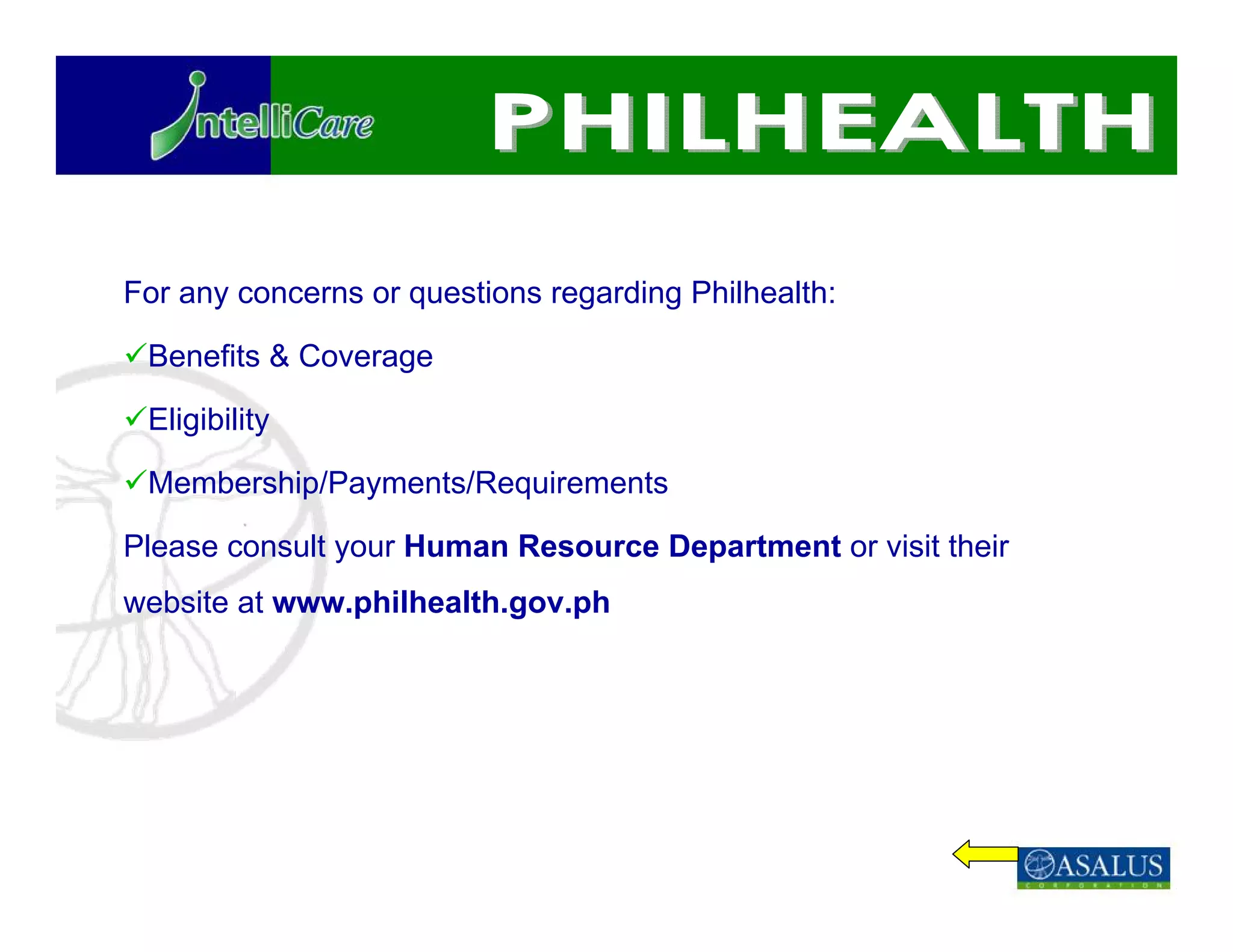 For any concerns or questions regarding Philhealth:

 Benefits & Coverage

 Eligibility

 Membership/Payments/Requirements

Please consult your Human Resource Department or visit their
website at www.philhealth.gov.ph
 