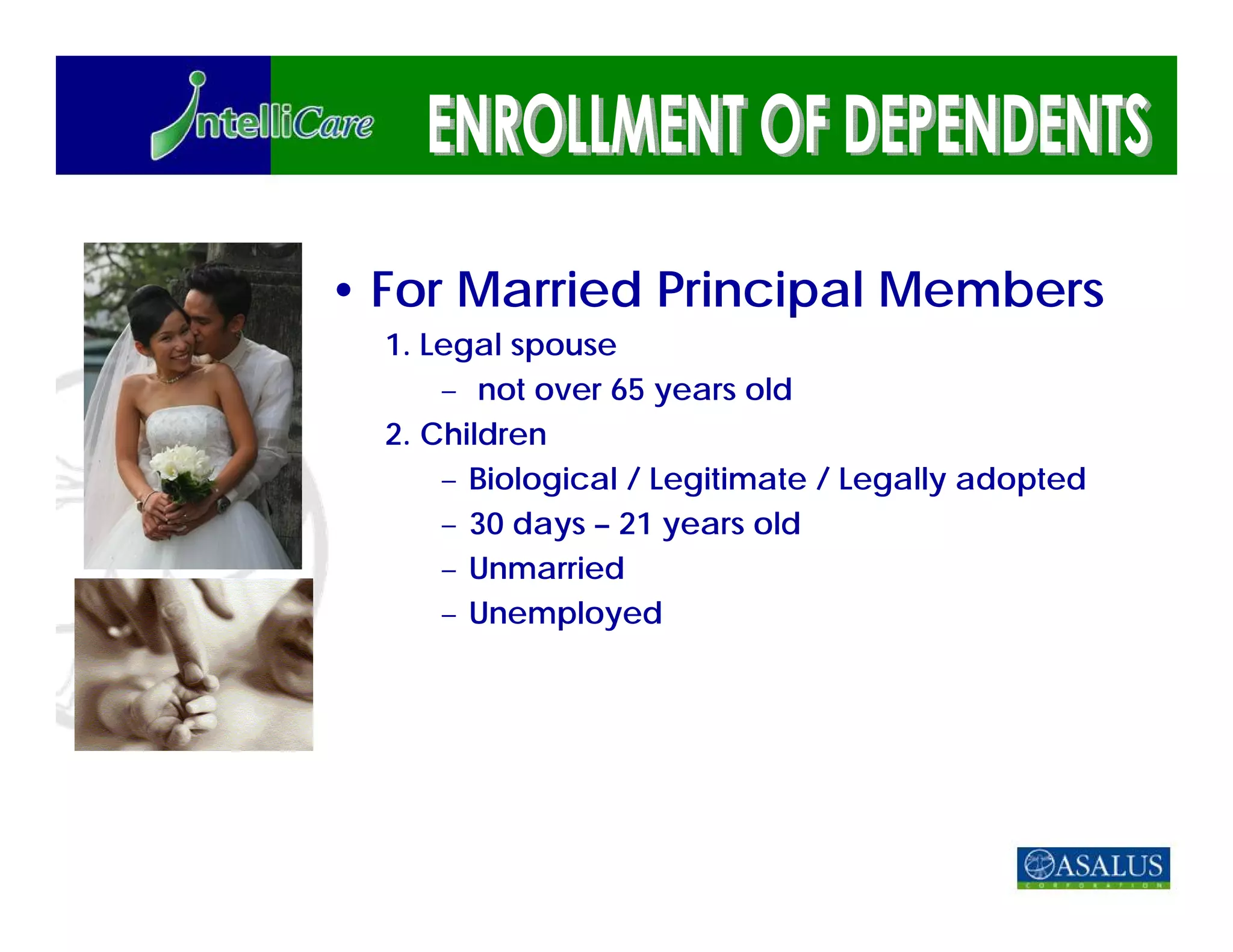 • For Married Principal Members
  1. Legal spouse
      – not over 65 years old
  2. Children
      – Biological / Legitimate / Legally adopted
      – 30 days – 21 years old
      – Unmarried
      – Unemployed
 