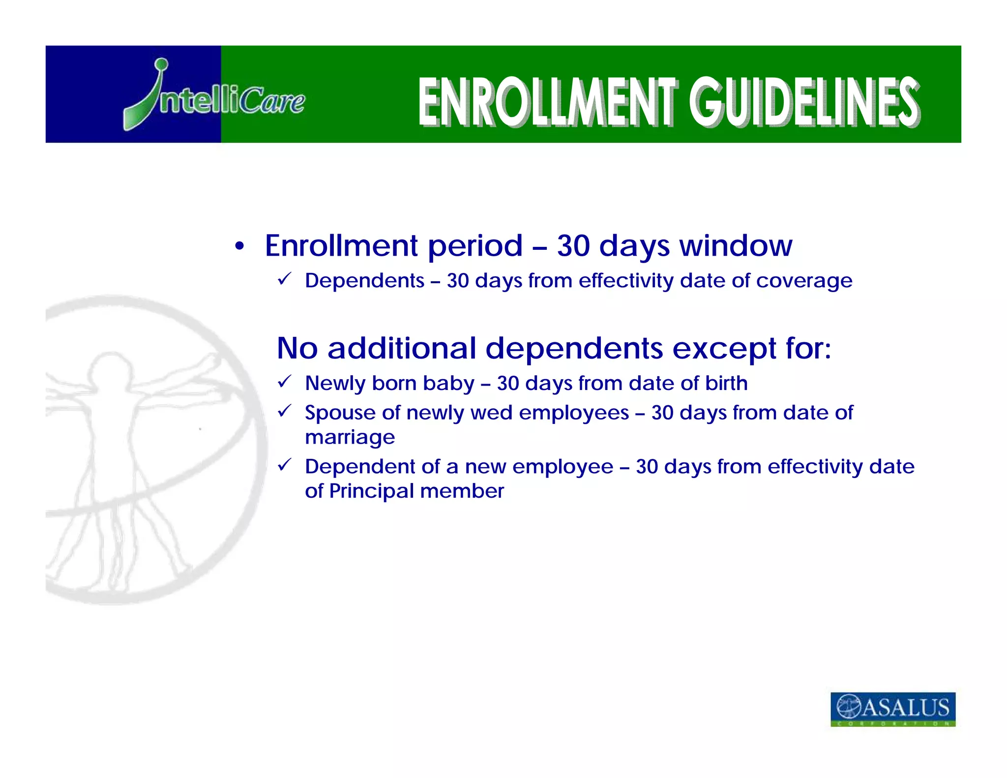 • Enrollment period – 30 days window
    Dependents – 30 days from effectivity date of coverage


  No additional dependents except for:
    Newly born baby – 30 days from date of birth
    Spouse of newly wed employees – 30 days from date of
    marriage
    Dependent of a new employee – 30 days from effectivity date
    of Principal member
 