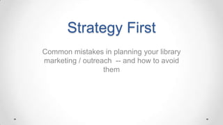 Strategy First
Common mistakes in planning your library
marketing / outreach -- and how to avoid
them
Jennifer E. Burke
IntelliCraft Research
ALCOP 2013 Conference
 