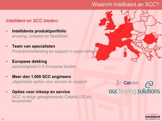 Waarom Intellident en SCC? Intellident en SCC bieden: Intellidents produktportfolio ervaring, ontwerp en flexibiliteit Team van specialisten Produktontwikkeling en support in eigen beheer Europese dekking aanwezigheid in 9 Europese landen Meer dan 1.000 SCC engineers uitgebreide opties voor service en support Opties voor inkoop en service SCC is enige geregistreerde Catalist (GCat) leverancier 