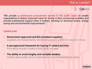 Wat is Catalist? “ We provide a  professional procurement service to the public sector  to enable organisations to deliver improved value for money in their commercial activities and provide professional support when it matters, advising on technical issues, energy saving and environmental improvements.”  Catalist biedt Government approved and EU-compliant suppliers Suppliers and independently monitored to ensure quality and value for money A pre-approved framework for buying IT related services Purchasing through Catalist is both quick and easy The ability to avoid lengthy and complex tenders Catalist allows public sector organisations to avoid pre-purchase stages 