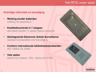 Het RFID smart label Krachtige informatie en beveiliging Werking zonder batterijen voeding via apparatuur Kwaliteitscontrole in 7 stappen alle labels worden 7x getest tijdens productie Geïntegreerde Electronic Article Surveillance dubbele functionaliteit voor beveiliging Conform internationale bibliotheekstandaarden ISO 18000-3 & 15693 Vele opties labels voor boeken, CDs, videos and DVDs 