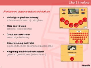 Liber8 interface Flexibele en elegante gebruikersinterface Volledig aanpasbaar ontwerp schermen en bonnen zijn wijzigbaar Meer dan 15 talen gebruiker kiest eigen taal Groot aanraakscherm eenvoudige bediening Ondersteuning met video in eigen bibliotheek opgenomen (passen etc.) Koppeling met bibliotheeksysteem getest en gecertificeerd (indien vereist) 