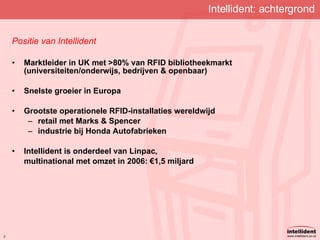 Intellident: achtergrond Positie van Intellident Marktleider in UK met >80% van RFID bibliotheekmarkt (universiteiten/onderwijs, bedrijven & openbaar) Snelste groeier in Europa Grootste operationele RFID-installaties wereldwijd retail met Marks & Spencer industrie bij Honda Autofabrieken Intellident is onderdeel van Linpac, multinational met omzet in 2006:  € 1,5 miljard 