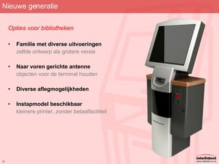 Nieuwe generatie Opties voor bibliotheken Familie met diverse uitvoeringen zelfde ontwerp als grotere versie Naar voren gerichte antenne objecten voor de terminal houden Diverse aflegmogelijkheden Instapmodel beschikbaar kleinere printer, zonder betaalfaciliteit 