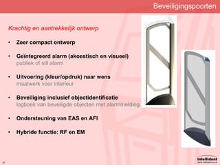Beveiligingspoorten Krachtig en aantrekkelijk ontwerp Zeer compact ontwerp Geïntegreerd alarm (akoestisch en visueel) publiek of stil alarm Uitvoering  (kleur/opdruk) naar wens maatwerk voor interieur Beveiliging inclusief objectidentificatie logboek van beveiligde objecten met alarmmelding Ondersteuning van EAS en AFI Hybride functie: RF en EM 