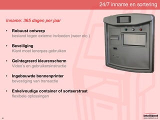 24/7 inname en sortering Inname: 365 dagen per jaar  Robuust ontwerp bestand tegen externe invloeden (weer etc.) Beveiliging Klant moet lenerpas gebruiken Geïntegreerd kleurenscherm Video’s en gebruikersinstructie Ingebouwde bonnenprinter bevestiging van transactie Enkelvoudige container of sorteerstraat flexibele oplossingen 