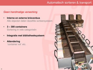 Automatisch sorteren & transport Geen handmatige verwerking Interne en externe brievenbus Alle objecten delen dezelfde sorteersysteem 3 – 300 containers Sortering in vele categorieën Integratie met bibliotheeksysteem Attendering ´container vol´ etc. 