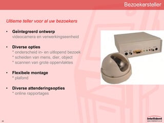 Bezoekersteller Ultieme teller voor al uw bezoekers Geïntegreerd ontwerp videocamera en verwerkingseenheid Diverse opties * onderscheid in- en uitlopend bezoek * scheiden van mens, dier, object * scannen van grote oppervlaktes Flexibele montage *  plafond Diverse attenderingsopties * online rapportages 