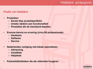Intellident: achtergrond Positie van Intellident Produkten Eerste klas produktportfolio Unieke rijkdom aan functionaliteit Prestaties die de standaard bepalen Enorme kennis en ervaring (circa 80 professionals) Hardware Software Service Nederlandse vestiging met lokale specialisten Advisering Installatie Helpdesk Partnerbibliotheken die als referentie fungeren 