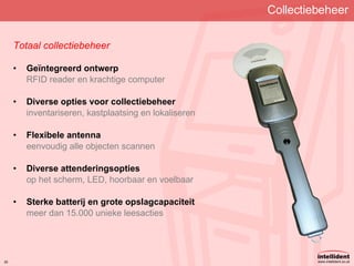 Collectiebeheer Totaal collectiebeheer Geïntegreerd ontwerp RFID reader en krachtige computer Diverse opties voor collectiebeheer inventariseren, kastplaatsing en lokaliseren Flexibele antenna eenvoudig alle objecten scannen Diverse attenderingsopties op het scherm, LED, hoorbaar en voelbaar Sterke batterij en grote opslagcapaciteit meer dan 15.000 unieke leesacties 