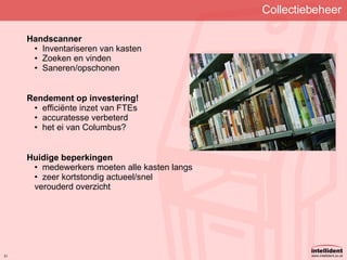 Collectiebeheer Handscanner Inventariseren van kasten Zoeken en vinden Saneren/opschonen Rendement op investering! efficiënte inzet van FTEs accuratesse verbeterd het ei van Columbus? Huidige beperkingen medewerkers moeten alle kasten langs zeer kortstondig actueel/snel verouderd overzicht 