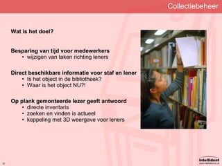 Collectiebeheer Wat is het doel? Besparing van tijd voor medewerkers wijzigen van taken richting leners Direct beschikbare informatie voor staf en lener Is het object in de bibliotheek? Waar is het object NU?! Op plank gemonteerde lezer geeft antwoord directe inventaris zoeken en vinden is actueel koppeling met 3D weergave voor leners 