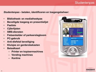 Studentenpas Studentenpas  - betalen, identificeren en toegangsbeheer: Bibliotheek- en mediatheekpas Beveiligde toegang en presentielijst   Pasfoto Cijferlijsten SMS-diensten Fietsenkelder of parkeerslagboom PC-gebruik   Anti-diefstal beveiliging Kluisjes en garderobekasten   Betaalkaart Printer en kopieermachines Vending machines Kantine 