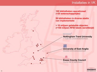 Installaties in VK 100 bibliotheken operationeel (>20 wetenschappelijke) 50 bibliotheken in diverse stadia van implementatie > 10 miljoen gelabelde objecten (>150 miljoen RFID labels wereldwijd) Essex County Council County met 35 bibliotheken Nottingham Trent University 1 e  multi-site universiteitsbibliotheek University of East Anglia Grootste universiteitsbibliotheek 