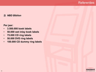 Referenties   NBD Biblion Per jaar: 3.500.000 boek labels 50.000 wet inlay boek labels 75.000 CD ring labels 50.000 DVD ring labels 100.000 CD dummy ring labels   
