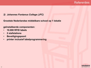 Referenties   Johannes Fontanus College (JFC) Grootste Nederlandse middelbare school op 1 lokatie geïnstalleerde componenten: 10.000 RFID labels 2 stafstations Beveiligingspoort printer inclusief labelprogrammering 