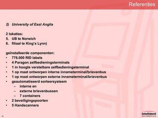 Referenties   University of East Anglia 2 lokaties: UB te Norwich filiaal te King’s Lynn) geïnstalleerde componenten: 776.000 RID labels 4 Paragon zelfbedieningsterminals 1 in hoogte verstelbare zelfbedieningsterminal 1 op maat ontworpen interne innameterminal/brievenbus 1 op maat ontworpen externe innameterminal/brievenbus geautomatiseerd sorteersysteem interne en externe brievenbussen 7 containers 2 beveiligingspoorten 5 Handscanners   