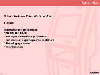 Referenties   3)  Royal Holloway University of London 1 lokatie geïnstalleerde componenten: * 212.000 RID labels * 4 Paragon zelfbedieningsterminals met modulaire, geïntegreerde containers * 5 beveiligingspoorten * 1 Handscanner 