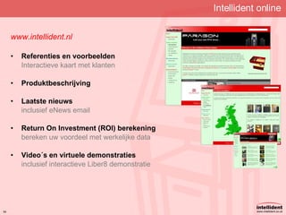 Intellident online www.intellident.nl Referenties en voorbeelden Interactieve kaart met klanten Produktbeschrijving Laatste nieuws inclusief eNews email Return On Investment (ROI) berekening bereken uw voordeel met werkelijke data Video´s en virtuele demonstraties inclusief interactieve Liber8 demonstratie 
