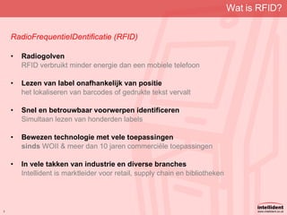 Wat is RFID? RadioFrequentieIDentificatie (RFID) Radiogolven RFID verbruikt minder energie dan een mobiele telefoon Lezen van label onafhankelijk van positie het lokaliseren van barcodes of gedrukte tekst vervalt Snel en betrouwbaar voorwerpen identificeren Simultaan lezen van honderden labels Bewezen technologie met vele toepassingen sinds  WOII & meer dan 10 jaren commerciële toepassingen In vele takken van industrie en diverse branches Intellident is marktleider voor retail, supply chain en bibliotheken 