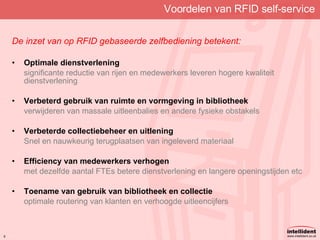 Voordelen van RFID self-service De inzet van op RFID gebaseerde zelfbediening betekent: Optimale dienstverlening significante reductie van rijen en medewerkers leveren hogere kwaliteit dienstverlening Verbeterd gebruik van ruimte en vormgeving in bibliotheek verwijderen van massale uitleenbalies en andere fysieke obstakels Verbeterde collectiebeheer en uitlening Snel en nauwkeurig terugplaatsen van ingeleverd materiaal Efficiency van medewerkers verhogen met dezelfde aantal FTEs betere dienstverlening en langere openingstijden etc Toename van gebruik van bibliotheek en collectie optimale routering van klanten en verhoogde uitleencijfers 