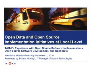 Open Data and Open Source
Implementation Initiatives at Local Level
TriMet’s Experience with Open Source Software Implementations,
Open Source Software Development, and Open Data
IntelliDrive Mobility Workshop December 1, 2010
Presented by Bibiana McHugh, IT Manager of Spatial Technologies
 