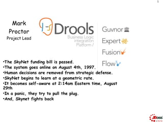 1




      Mark
     Proctor
    Project Lead




●
  The SkyNet funding bill is passed.
●
  The system goes online on August 4th, 1997.
●
  Human decisions are removed from strategic defense.
●
  SkyNet begins to learn at a geometric rate.
●
  It becomes self-aware at 2:14am Eastern time, August
29th
●
  In a panic, they try to pull the plug.
●
  And, Skynet fights back
 