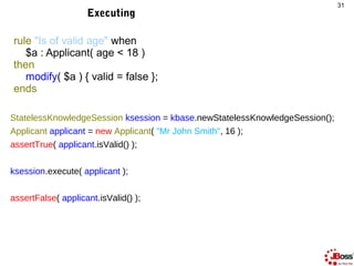31
                    Executing

rule "Is of valid age" when
   $a : Applicant( age < 18 )
then
   modify( $a ) { valid =...