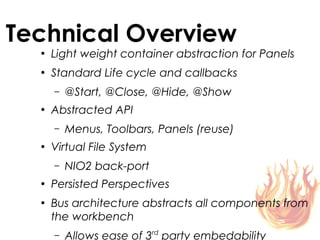 Technical Overview
  ●
      Light weight container abstraction for Panels
  ●
      Standard Life cycle and callbacks
      –   @Start, @Close, @Hide, @Show
  ●
      Abstracted API
      –   Menus, Toolbars, Panels (reuse)
  ●
      Virtual File System
      –   NIO2 back-port
  ●
      Persisted Perspectives
  ●
      Bus architecture abstracts all components from
      the workbench
      –   Allows ease of 3rd party embedability
 