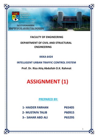 FACULTY OF ENGINEERING
  DEPARTMENT OF CIVIL AND STRUCTURAL
          ENGINEERING


                 KKKA 6424
INTELLIGENT URBAN TRAFFIC CONTROL SYSTEM
   Prof. Dr. Riza Atiq Abdullah O.K. Rahmat



       ASSIGNMENT (1)

                PREPARED BY:

   1- HAIDER FARHAN                  P65405
   2- MUSTAFA TALIB                  P60915
   3-- SAHAR ABD ALI                 P65295


                                              1
 
