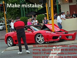 Make mistakesWe learn by making mistakes, getting it wrong, adjusting what we do and learning from it – if we never make a mistake it means we’re just sticking to the easy stuff!
