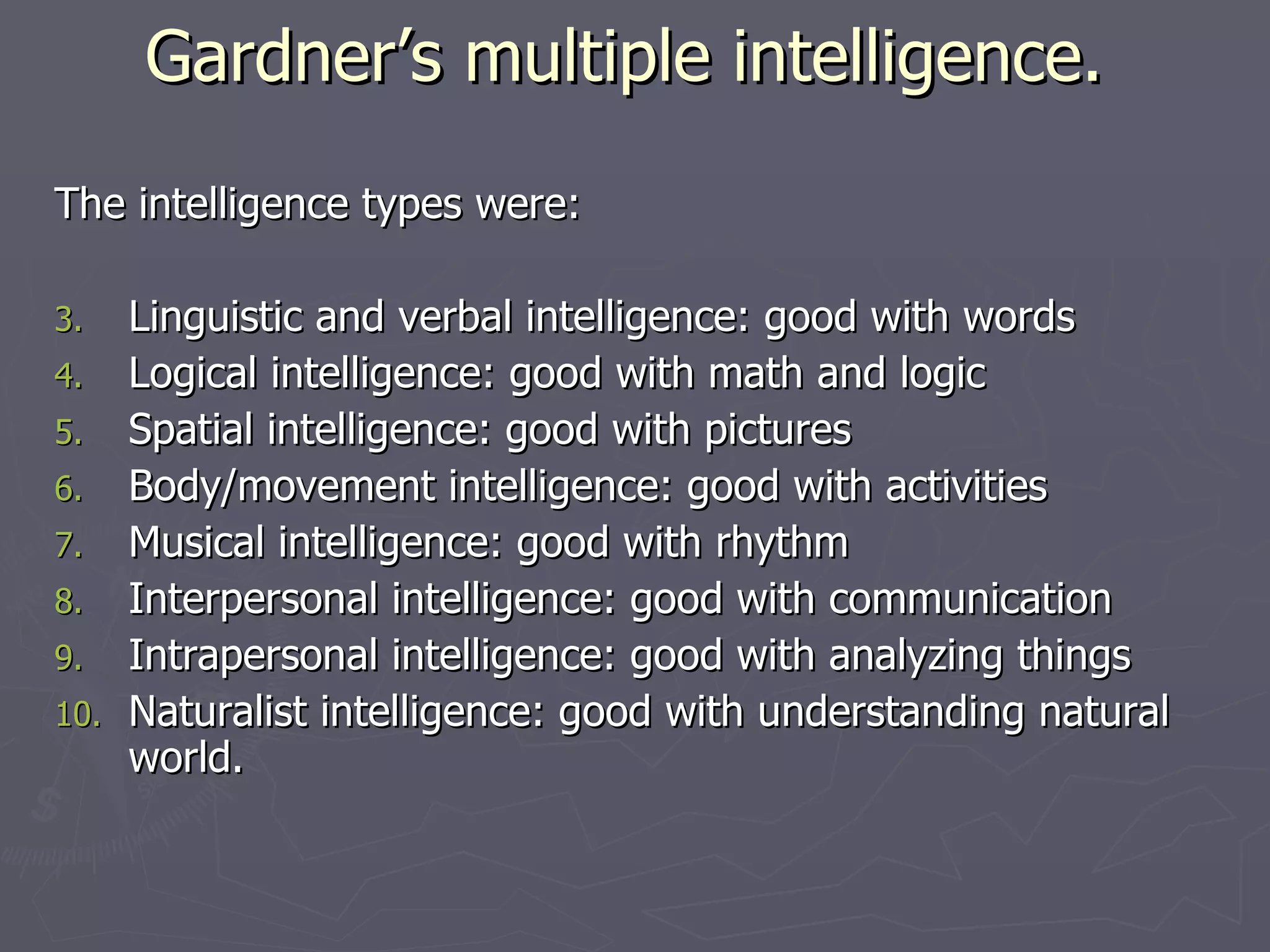 Gardner’s multiple intelligence.  The intelligence types were: Linguistic and verbal intelligence: good with words  Logical intelligence: good with math and logic  Spatial intelligence: good with pictures  Body/movement intelligence: good with activities  Musical intelligence: good with rhythm  Interpersonal intelligence: good with communication  Intrapersonal intelligence: good with analyzing things  Naturalist intelligence: good with understanding natural world. 