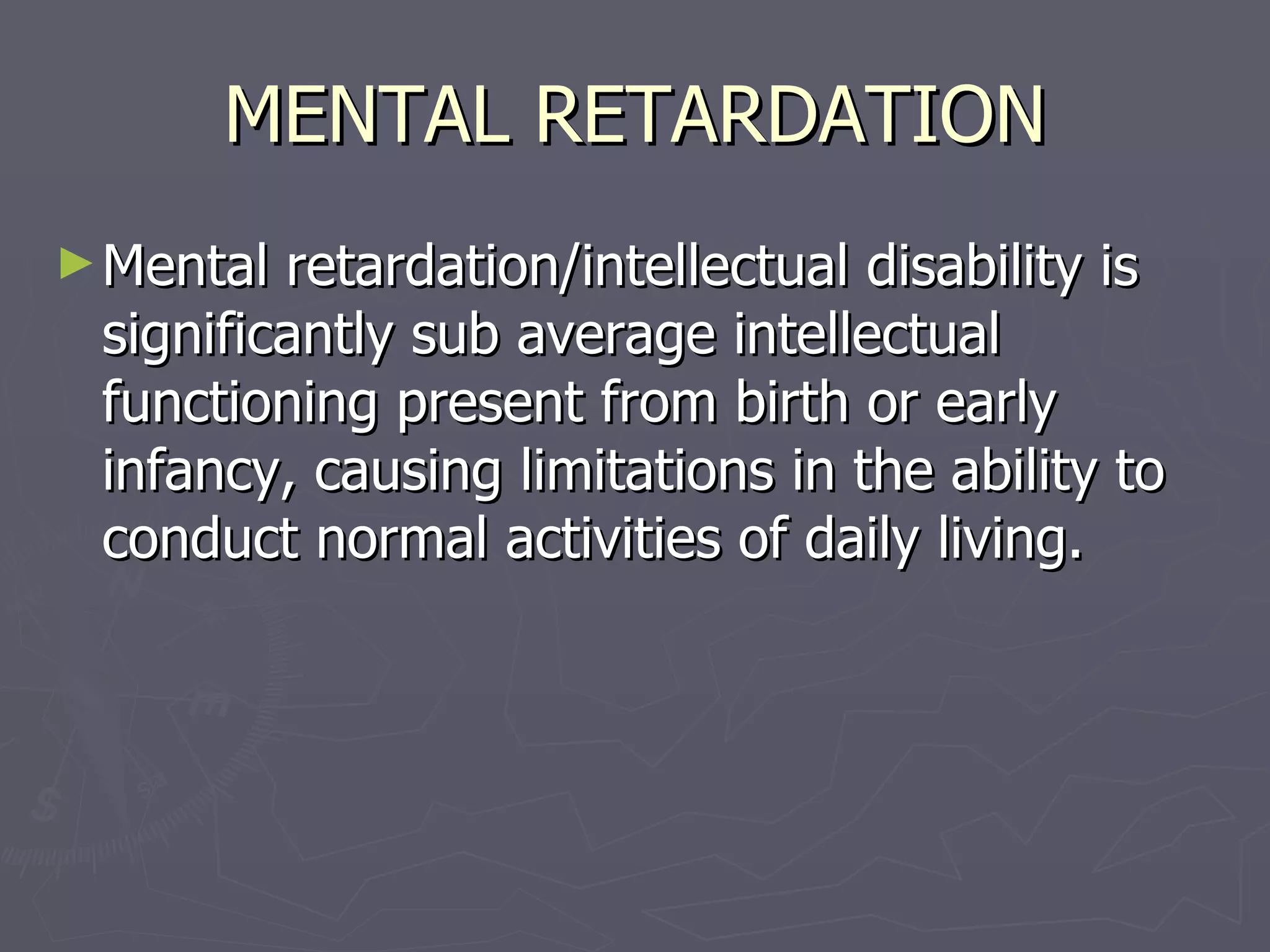 MENTAL RETARDATION Mental retardation/intellectual disability is significantly sub average intellectual functioning present from birth or early infancy, causing limitations in the ability to conduct normal activities of daily living.  