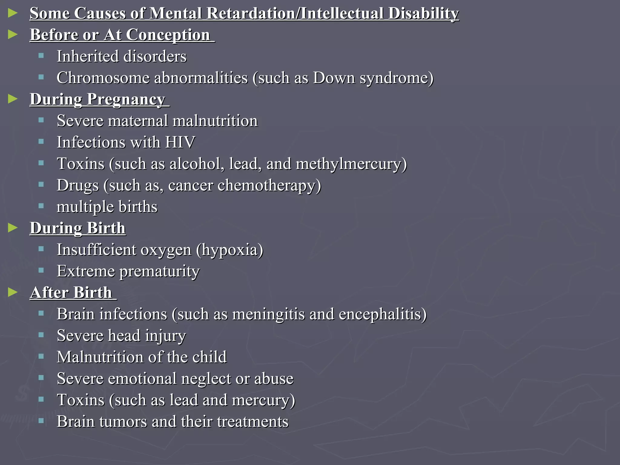 Some Causes of Mental Retardation/Intellectual Disability Before or At Conception  Inherited disorders Chromosome abnormalities (such as Down syndrome)  During Pregnancy  Severe maternal malnutrition  Infections with HIV  Toxins (such as alcohol, lead, and methylmercury)  Drugs (such as, cancer chemotherapy)  multiple births  During Birth   Insufficient oxygen (hypoxia)  Extreme prematurity After Birth   Brain infections (such as meningitis and encephalitis)  Severe head injury  Malnutrition of the child  Severe emotional neglect or abuse  Toxins (such as lead and mercury)  Brain tumors and their treatments  
