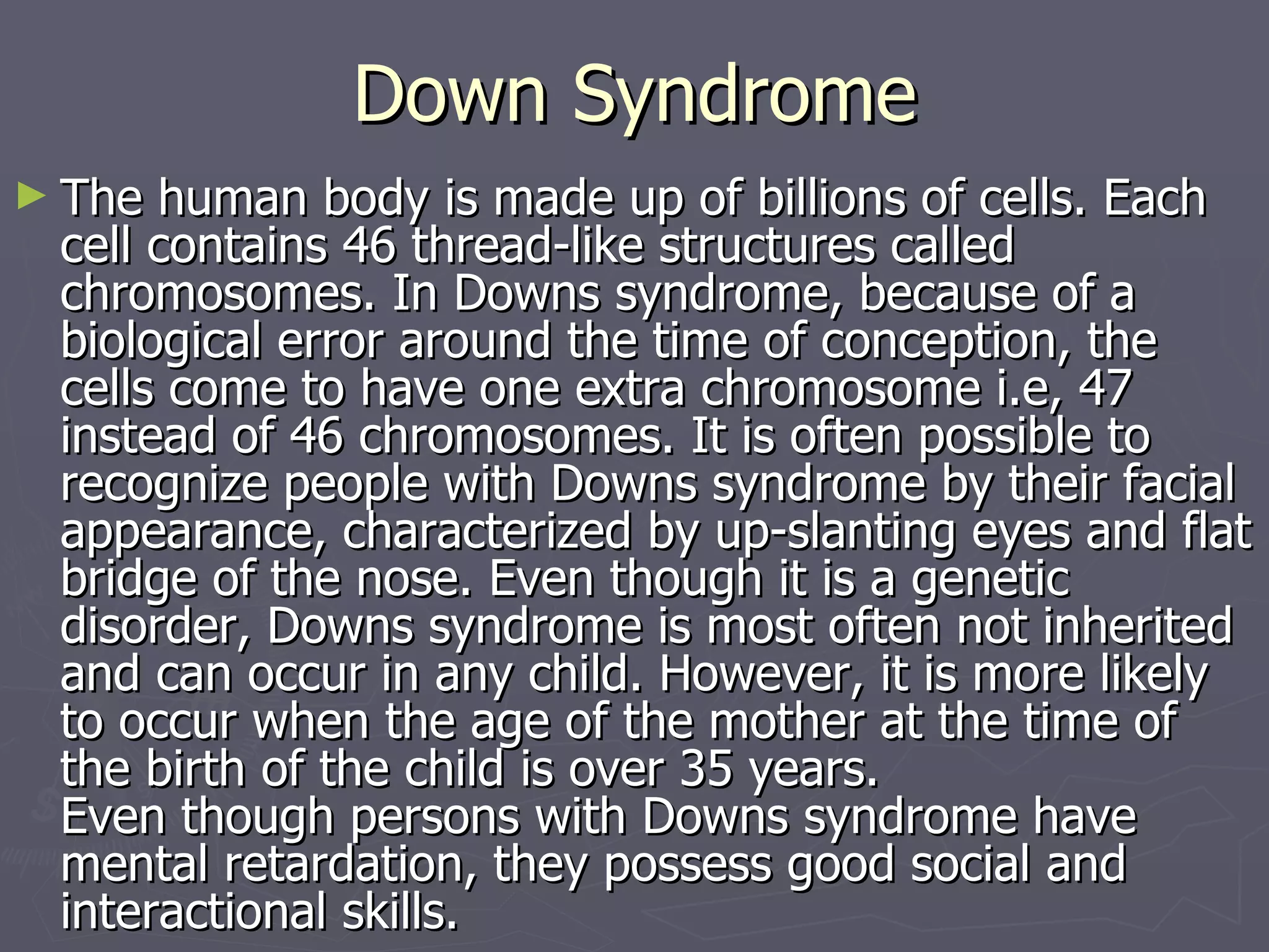 Down Syndrome The human body is made up of billions of cells. Each cell contains 46 thread-like structures called chromosomes. In Downs syndrome, because of a biological error around the time of conception, the cells come to have one extra chromosome i.e, 47 instead of 46 chromosomes. It is often possible to recognize people with Downs syndrome by their facial appearance, characterized by up-slanting eyes and flat bridge of the nose. Even though it is a genetic disorder, Downs syndrome is most often not inherited and can occur in any child. However, it is more likely to occur when the age of the mother at the time of the birth of the child is over 35 years. Even though persons with Downs syndrome have mental retardation, they possess good social and interactional skills. 