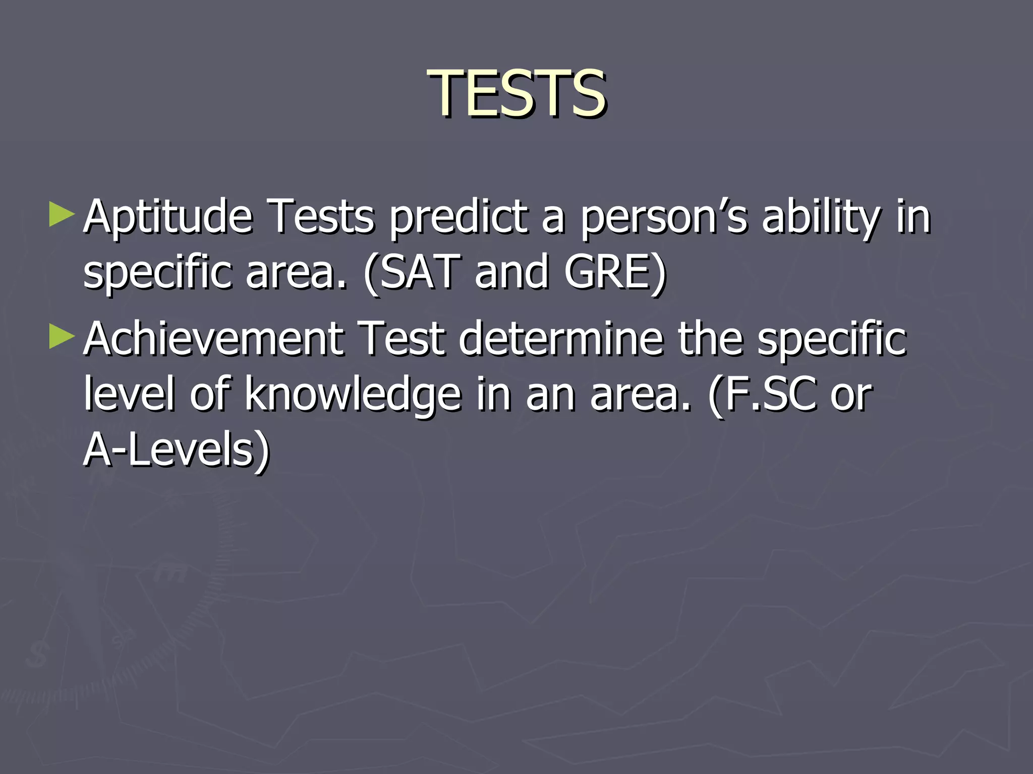 TESTS Aptitude Tests predict a person’s ability in specific area. (SAT and GRE) Achievement Test determine the specific level of knowledge in an area. (F.SC or  A-Levels) 