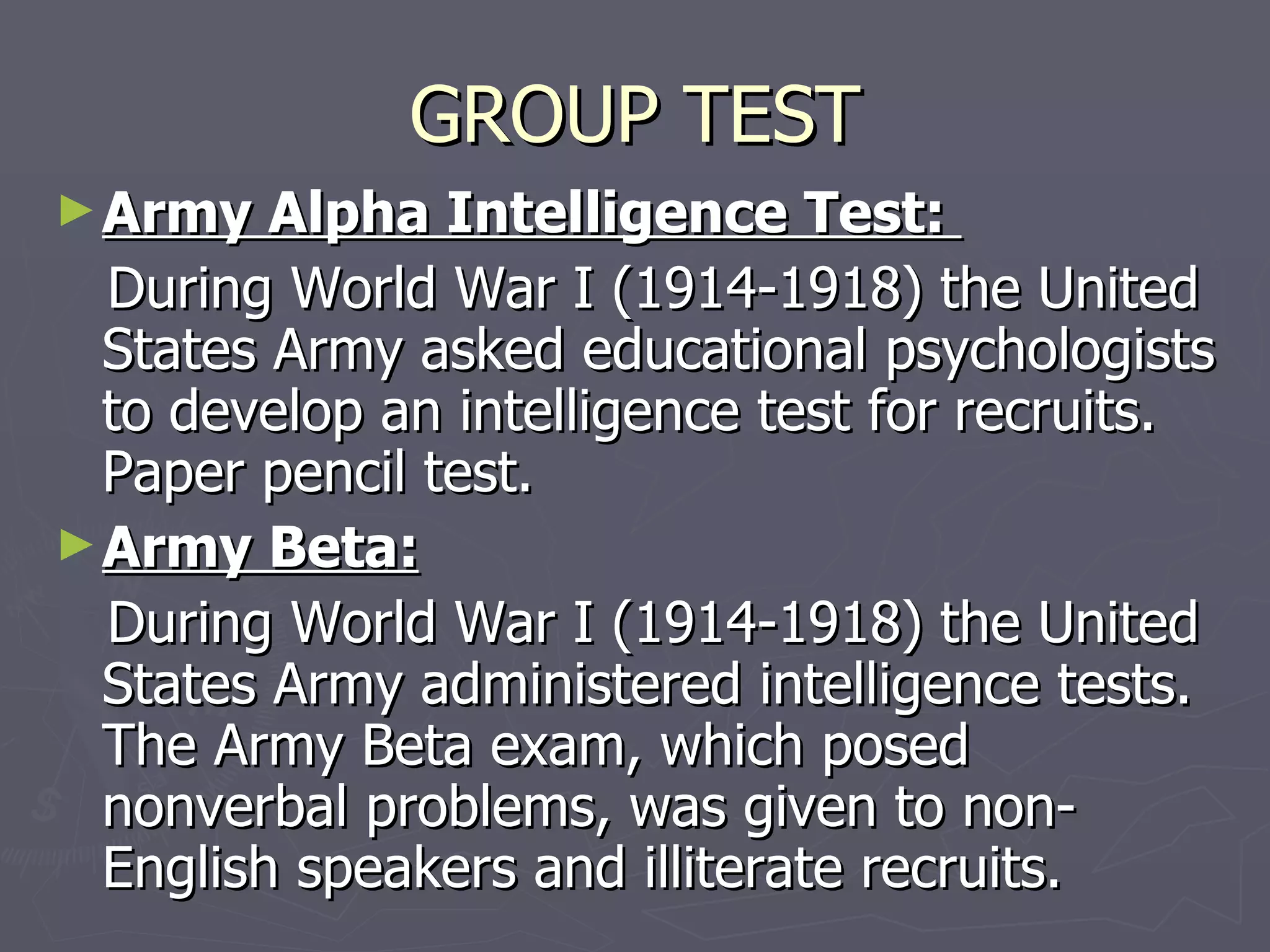 GROUP TEST Army Alpha Intelligence Test:  During World War I (1914-1918) the United States Army asked educational psychologists to develop an intelligence test for recruits. Paper pencil test. Army Beta: During World War I (1914-1918) the United States Army administered intelligence tests. The Army Beta exam, which posed nonverbal problems, was given to non-English speakers and illiterate recruits.  