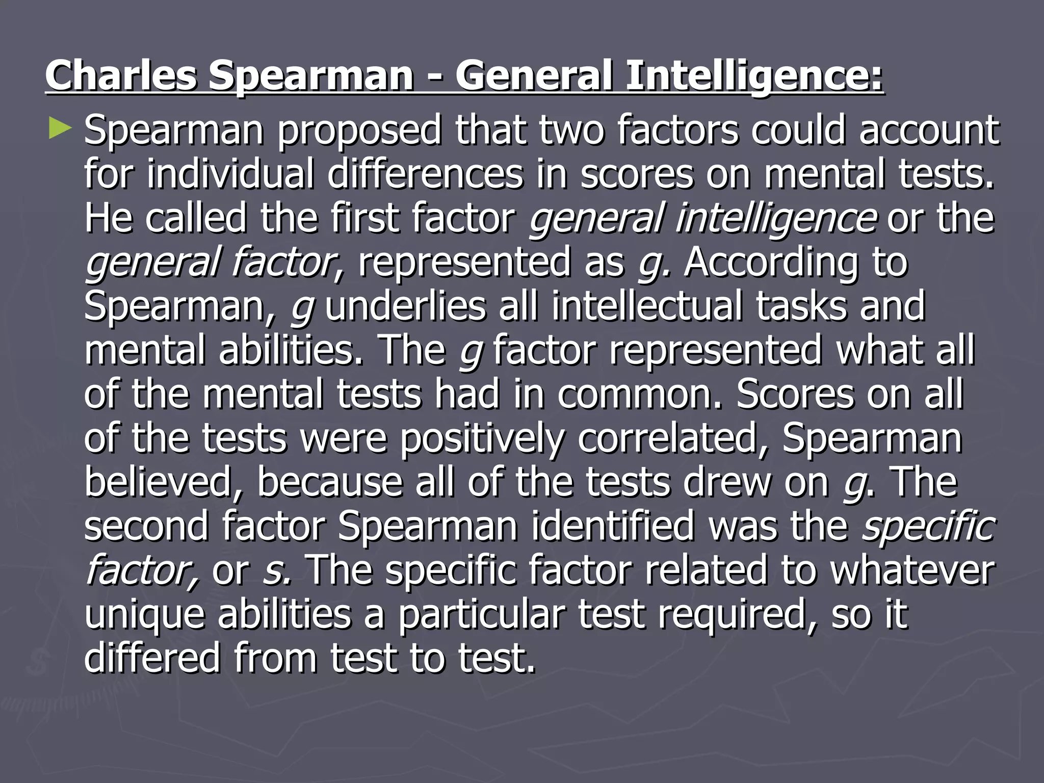 Charles Spearman - General Intelligence:   Spearman proposed that two factors could account for individual differences in scores on mental tests. He called the first factor  general intelligence  or the  general factor , represented as  g.  According to Spearman,  g  underlies all intellectual tasks and mental abilities. The  g  factor represented what all of the mental tests had in common. Scores on all of the tests were positively correlated, Spearman believed, because all of the tests drew on  g . The second factor Spearman identified was the  specific factor,  or  s.  The specific factor related to whatever unique abilities a particular test required, so it differed from test to test.  
