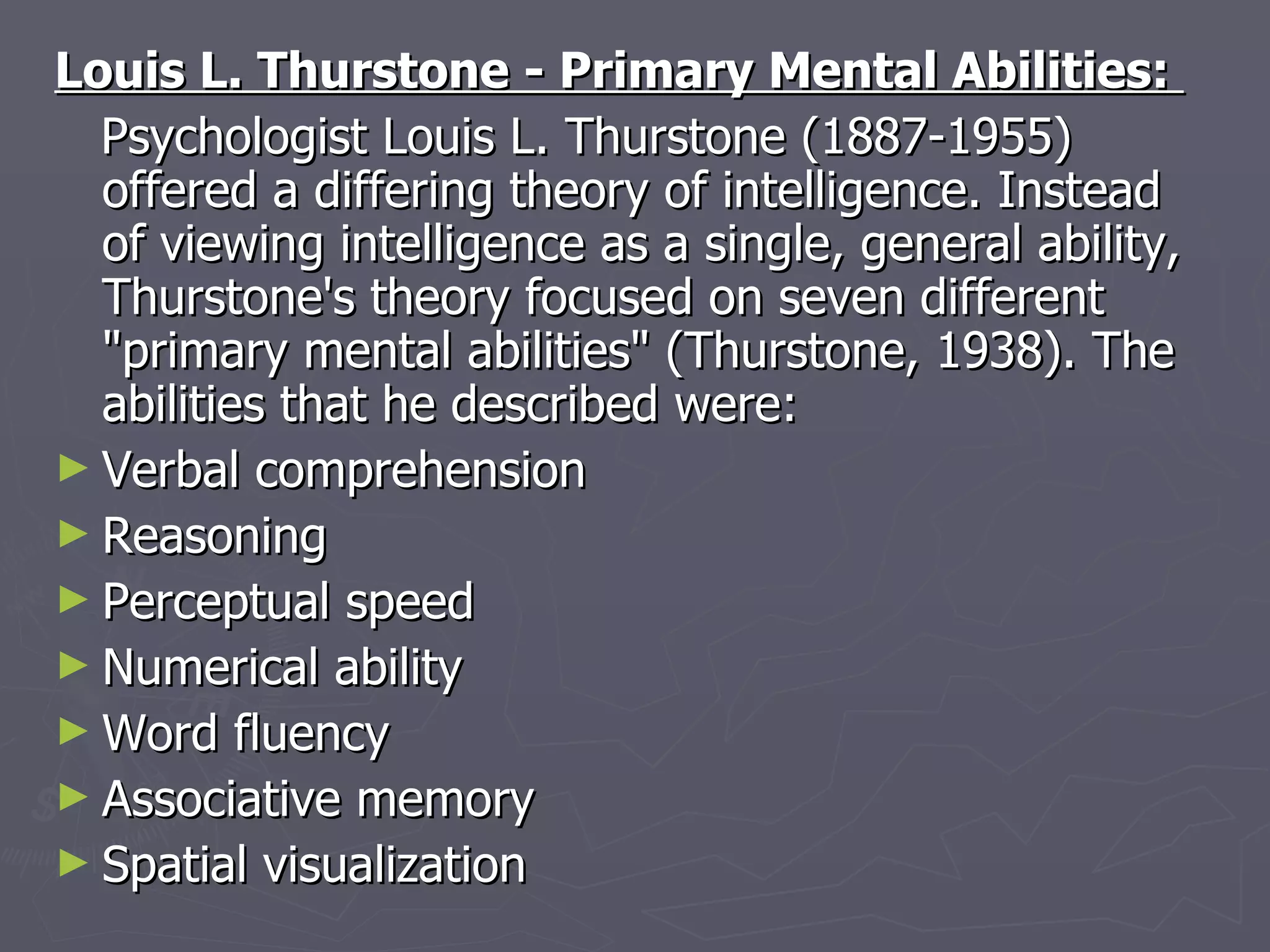 Louis L. Thurstone - Primary Mental Abilities:  Psychologist Louis L. Thurstone (1887-1955) offered a differing theory of intelligence. Instead of viewing intelligence as a single, general ability, Thurstone's theory focused on seven different "primary mental abilities" (Thurstone, 1938). The abilities that he described were:  Verbal comprehension  Reasoning  Perceptual speed  Numerical ability  Word fluency  Associative memory  Spatial visualization 