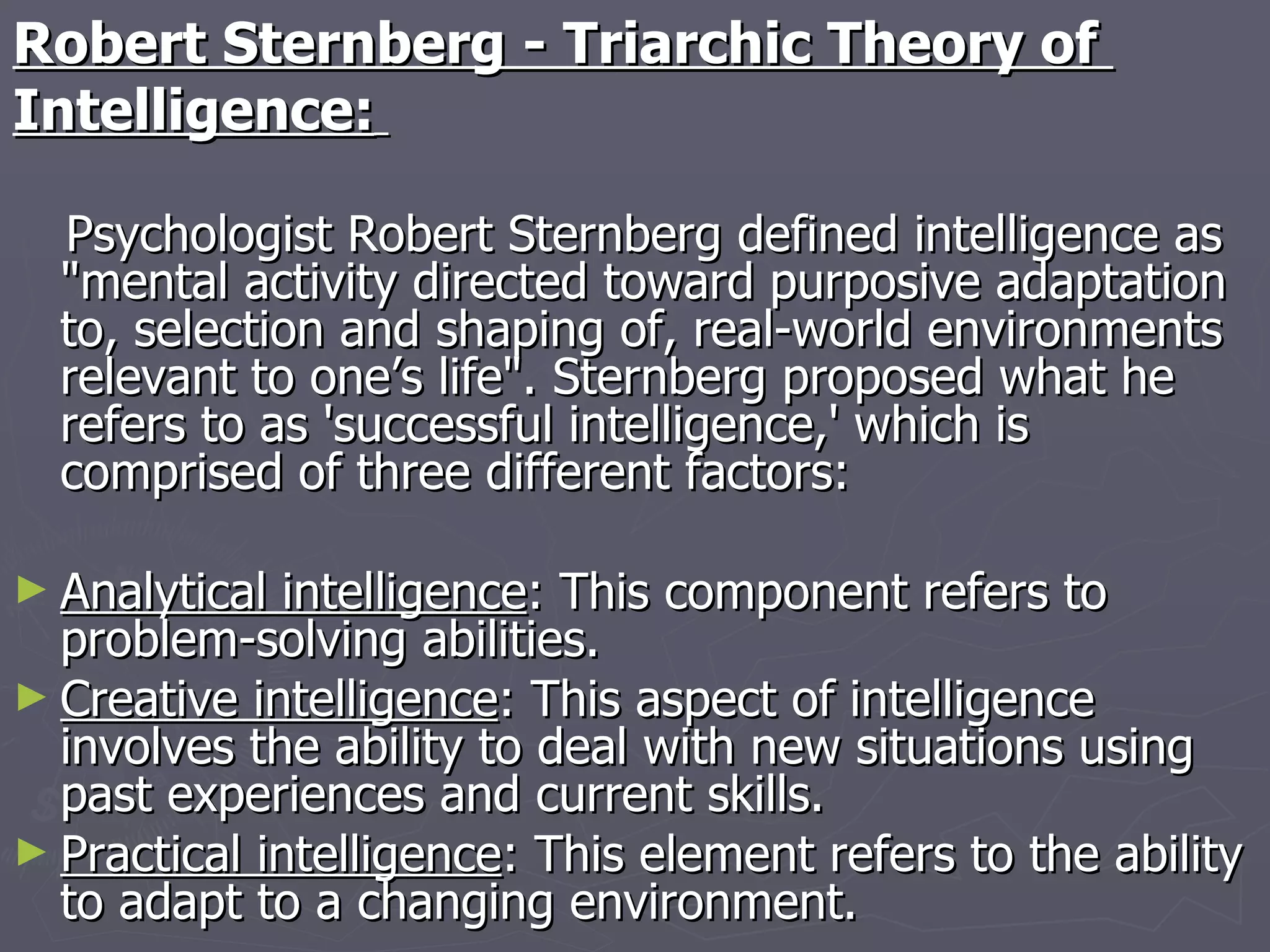 Robert Sternberg - Triarchic Theory of  Intelligence:   Psychologist Robert Sternberg defined intelligence as "mental activity directed toward purposive adaptation to, selection and shaping of, real-world environments relevant to one’s life". Sternberg proposed what he refers to as 'successful intelligence,' which is comprised of three different factors: Analytical intelligence : This component refers to problem-solving abilities.  Creative intelligence : This aspect of intelligence involves the ability to deal with new situations using past experiences and current skills.  Practical intelligence : This element refers to the ability to adapt to a changing environment. 