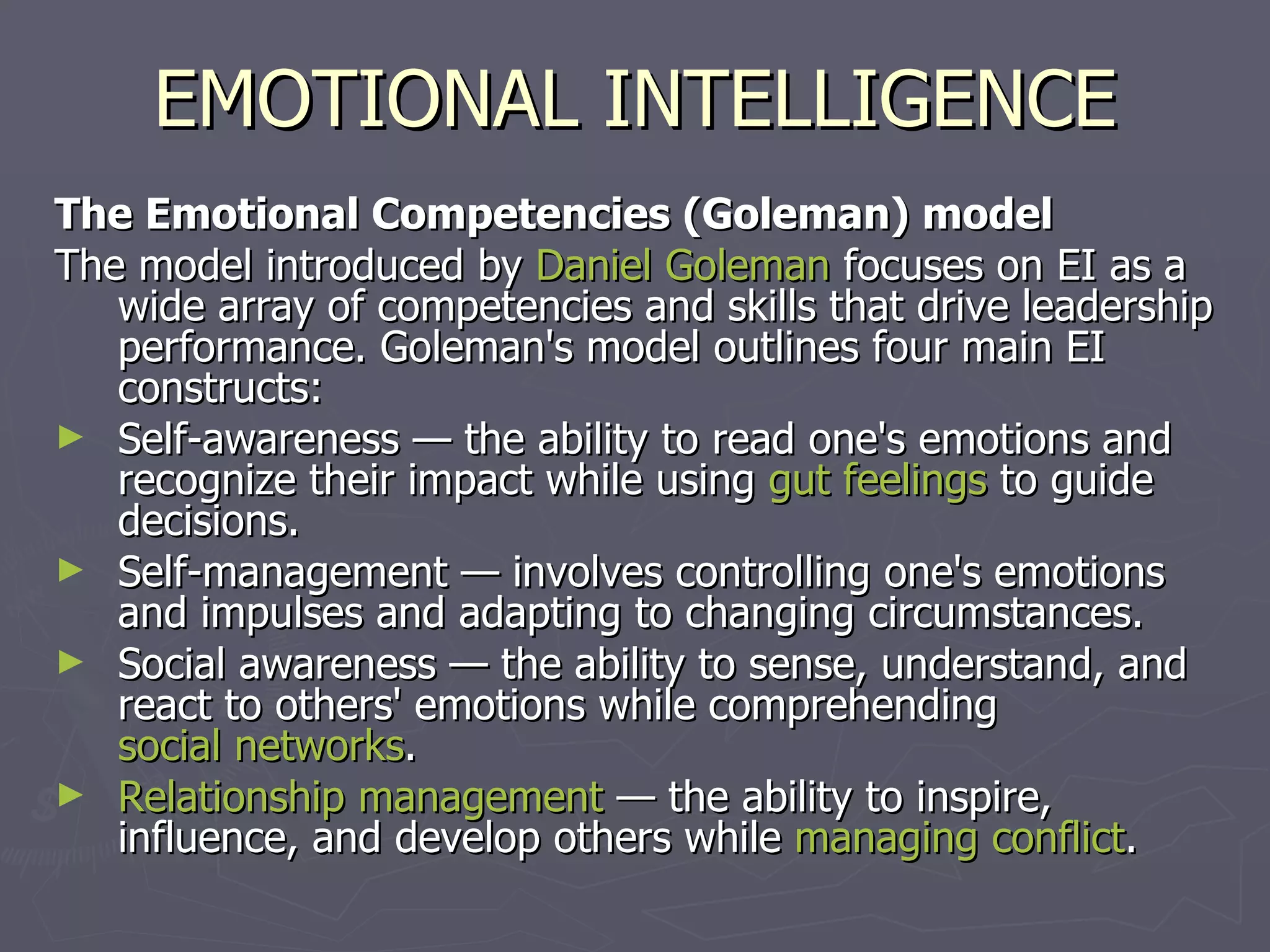 EMOTIONAL INTELLIGENCE The Emotional Competencies (Goleman) model The model introduced by  Daniel Goleman  focuses on EI as a wide array of competencies and skills that drive leadership performance. Goleman's model outlines four main EI constructs: Self-awareness — the ability to read one's emotions and recognize their impact while using  gut feelings  to guide decisions.  Self-management — involves controlling one's emotions and impulses and adapting to changing circumstances.  Social awareness — the ability to sense, understand, and react to others' emotions while comprehending  social networks .  Relationship management  — the ability to inspire, influence, and develop others while  managing conflict .  