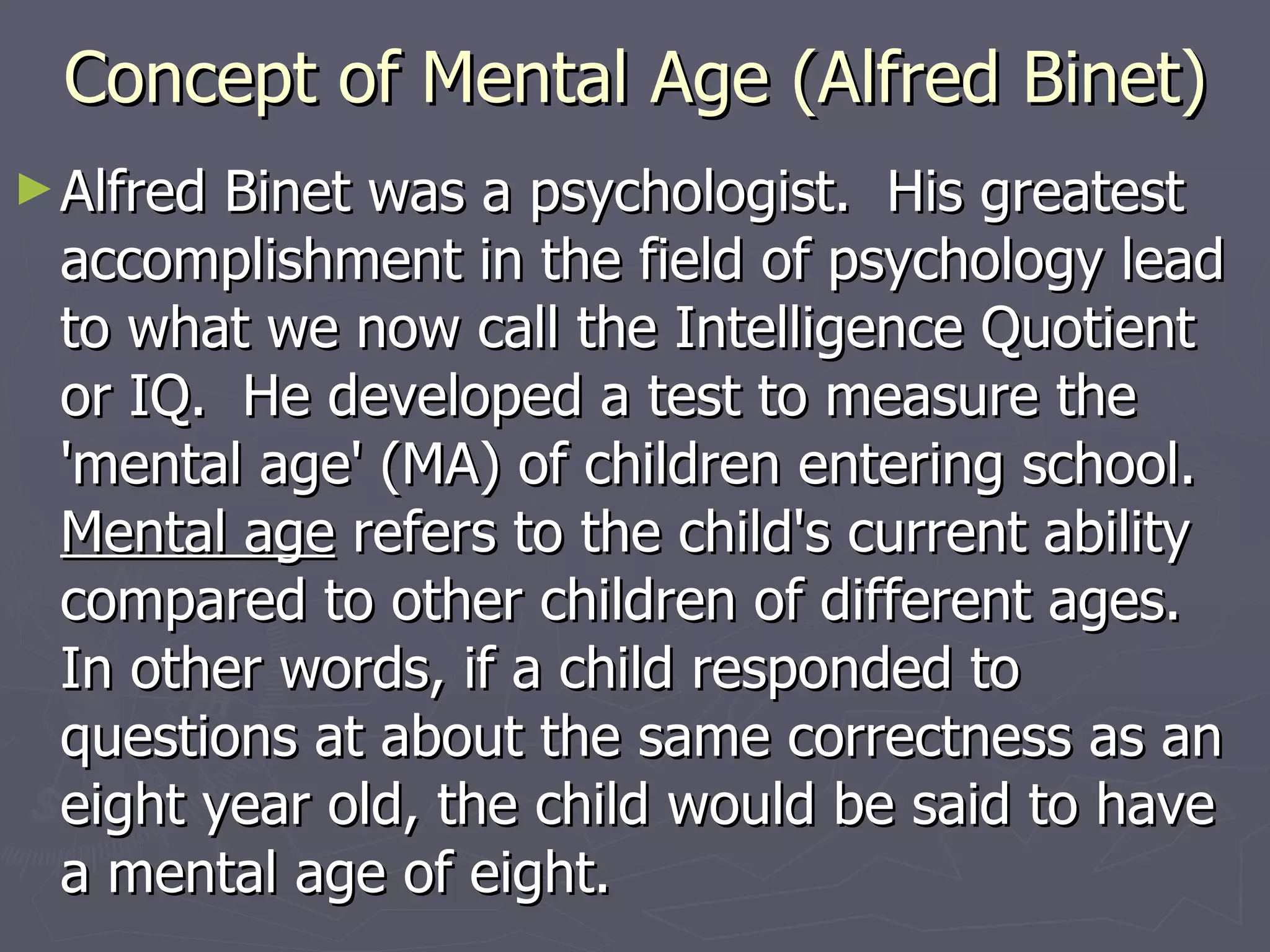 Concept of Mental Age (Alfred Binet) Alfred Binet was a psychologist.  His greatest accomplishment in the field of psychology lead to what we now call the Intelligence Quotient or IQ.  He developed a test to measure the 'mental age' (MA) of children entering school.   Mental age  refers to the child's current ability compared to other children of different ages.  In other words, if a child responded to questions at about the same correctness as an eight year old, the child would be said to have a mental age of eight.  