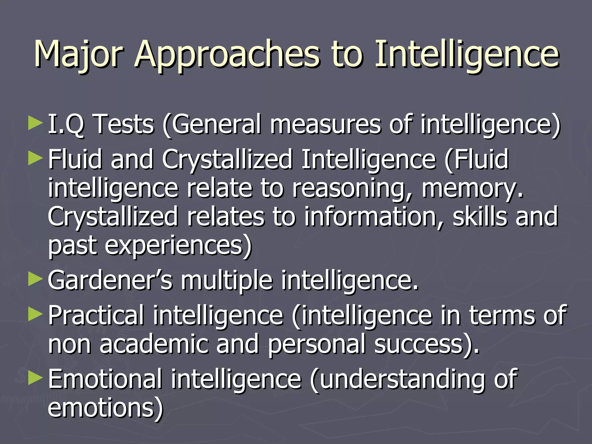 Major Approaches to Intelligence I.Q Tests (General measures of intelligence) Fluid and Crystallized Intelligence (Fluid intelligence relate to reasoning, memory. Crystallized relates to information, skills and past experiences) Gardener’s multiple intelligence.  Practical intelligence (intelligence in terms of non academic and personal success). Emotional intelligence (understanding of emotions) 