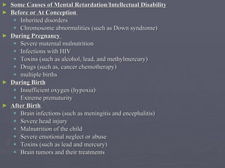 Some Causes of Mental Retardation/Intellectual Disability Before or At Conception  Inherited disorders Chromosome abnormalities (such as Down syndrome)  During Pregnancy  Severe maternal malnutrition  Infections with HIV  Toxins (such as alcohol, lead, and methylmercury)  Drugs (such as, cancer chemotherapy)  multiple births  During Birth   Insufficient oxygen (hypoxia)  Extreme prematurity After Birth   Brain infections (such as meningitis and encephalitis)  Severe head injury  Malnutrition of the child  Severe emotional neglect or abuse  Toxins (such as lead and mercury)  Brain tumors and their treatments  