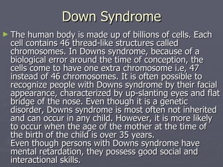 Down Syndrome The human body is made up of billions of cells. Each cell contains 46 thread-like structures called chromosomes. In Downs syndrome, because of a biological error around the time of conception, the cells come to have one extra chromosome i.e, 47 instead of 46 chromosomes. It is often possible to recognize people with Downs syndrome by their facial appearance, characterized by up-slanting eyes and flat bridge of the nose. Even though it is a genetic disorder, Downs syndrome is most often not inherited and can occur in any child. However, it is more likely to occur when the age of the mother at the time of the birth of the child is over 35 years. Even though persons with Downs syndrome have mental retardation, they possess good social and interactional skills. 