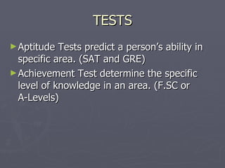 TESTS Aptitude Tests predict a person’s ability in specific area. (SAT and GRE) Achievement Test determine the specific level of knowledge in an area. (F.SC or  A-Levels) 
